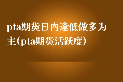 pta期货日内逢低做多为主(pta期货活跃度)_https://www.qianjuhuagong.com_期货百科_第1张