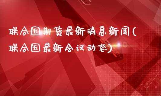 联合国期货最新消息新闻(联合国最新会议动态)_https://www.qianjuhuagong.com_期货百科_第1张