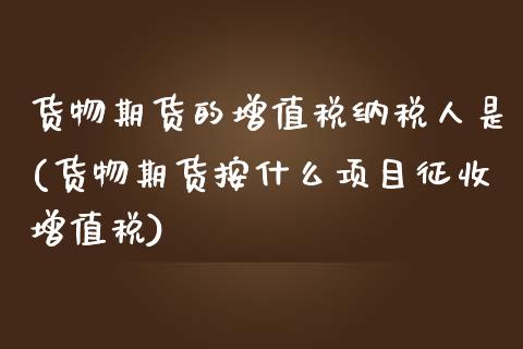 货物期货的增值税纳税人是(货物期货按什么项目征收增值税)_https://www.qianjuhuagong.com_期货直播_第1张