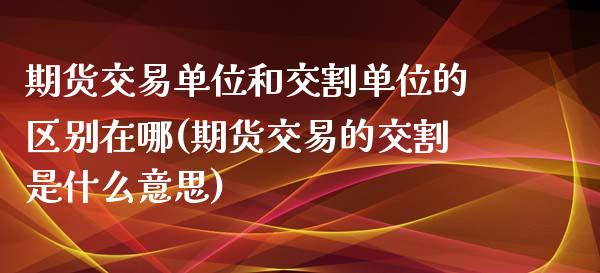 期货交易单位和交割单位的区别在哪(期货交易的交割是什么意思)_https://www.qianjuhuagong.com_期货平台_第1张