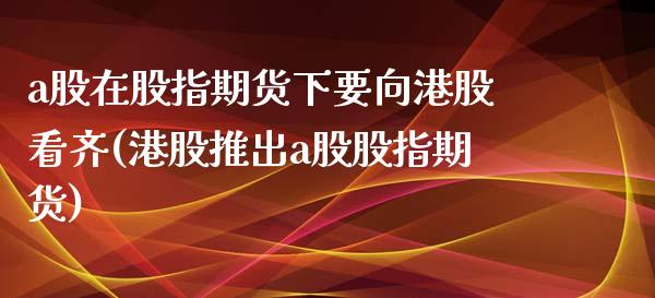 a股在股指期货下要向港股看齐(港股推出a股股指期货)_https://www.qianjuhuagong.com_期货行情_第1张