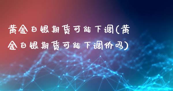 黄金白银期货可能下调(黄金白银期货可能下调价吗)_https://www.qianjuhuagong.com_期货开户_第1张