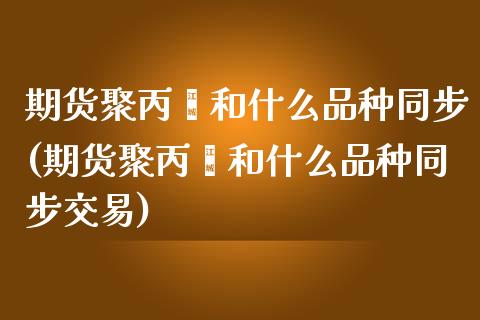 期货聚丙烯和什么品种同步(期货聚丙烯和什么品种同步交易)_https://www.qianjuhuagong.com_期货直播_第1张