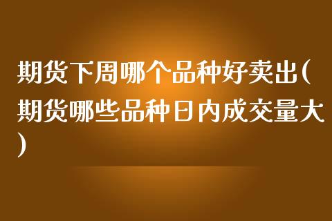 期货下周哪个品种好卖出(期货哪些品种日内成交量大)_https://www.qianjuhuagong.com_期货开户_第1张