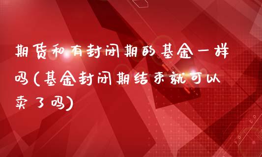 期货和有封闭期的基金一样吗(基金封闭期结束就可以卖了吗)_https://www.qianjuhuagong.com_期货开户_第1张