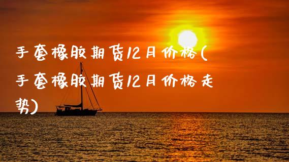 手套橡胶期货12月价格(手套橡胶期货12月价格走势)_https://www.qianjuhuagong.com_期货百科_第1张