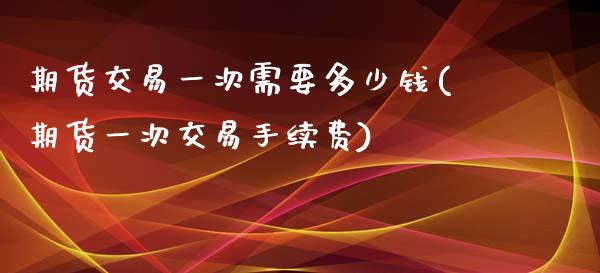 期货交易一次需要多少钱(期货一次交易手续费)_https://www.qianjuhuagong.com_期货直播_第1张