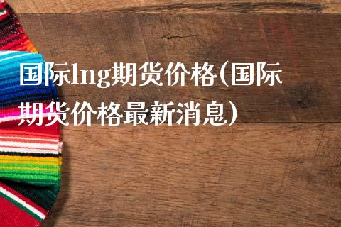 国际lng期货价格(国际期货价格最新消息)_https://www.qianjuhuagong.com_期货百科_第1张