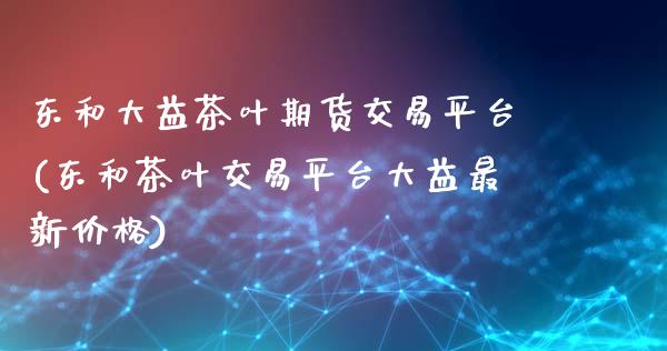 东和大益茶叶期货交易平台(东和茶叶交易平台大益最新价格)_https://www.qianjuhuagong.com_期货平台_第1张