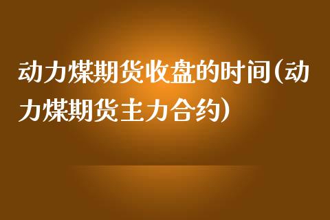 动力煤期货收盘的时间(动力煤期货主力合约)_https://www.qianjuhuagong.com_期货平台_第1张