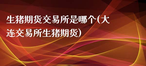 生猪期货交易所是哪个(大连交易所生猪期货)_https://www.qianjuhuagong.com_期货直播_第1张