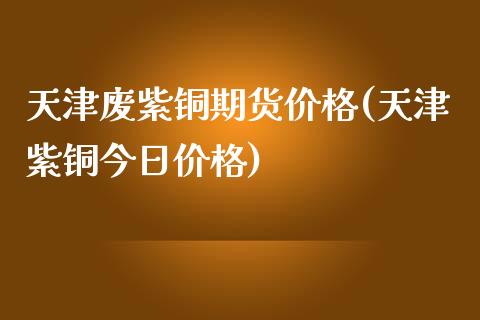 天津废紫铜期货价格(天津紫铜今日价格)_https://www.qianjuhuagong.com_期货百科_第1张