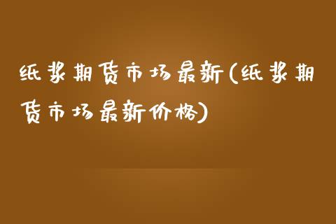 纸浆期货市场最新(纸浆期货市场最新价格)_https://www.qianjuhuagong.com_期货开户_第1张