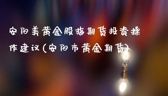 安阳美黄金股指期货投资操作建议(安阳市黄金期货)_https://www.qianjuhuagong.com_期货百科_第1张