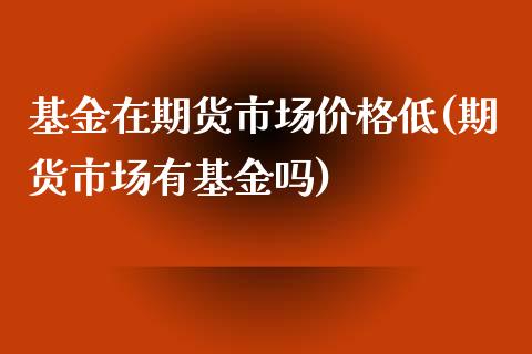 基金在期货市场价格低(期货市场有基金吗)_https://www.qianjuhuagong.com_期货平台_第1张