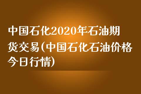 中国石化2020年石油期货交易(中国石化石油价格今日行情)_https://www.qianjuhuagong.com_期货直播_第1张