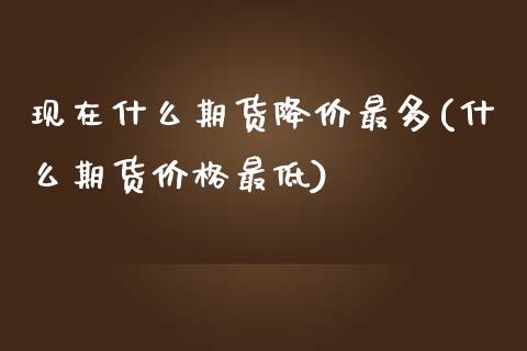 现在什么期货降价最多(什么期货价格最低)_https://www.qianjuhuagong.com_期货开户_第1张