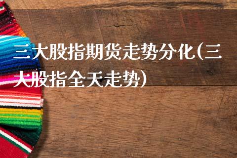 三大股指期货走势分化(三大股指全天走势)_https://www.qianjuhuagong.com_期货平台_第1张