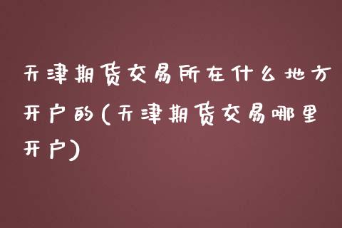 天津期货交易所在什么地方开户的(天津期货交易哪里开户)_https://www.qianjuhuagong.com_期货直播_第1张