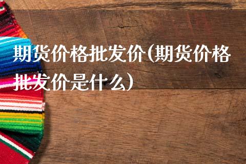 期货价格批发价(期货价格批发价是什么)_https://www.qianjuhuagong.com_期货直播_第1张