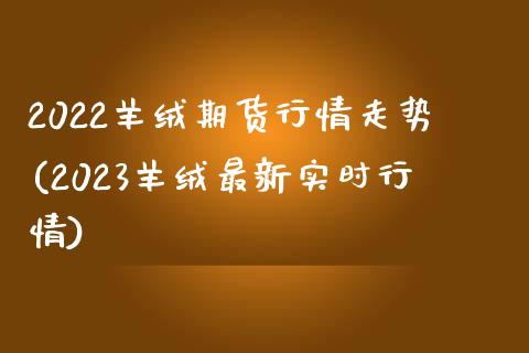 2022羊绒期货行情走势(2023羊绒最新实时行情)_https://www.qianjuhuagong.com_期货行情_第1张