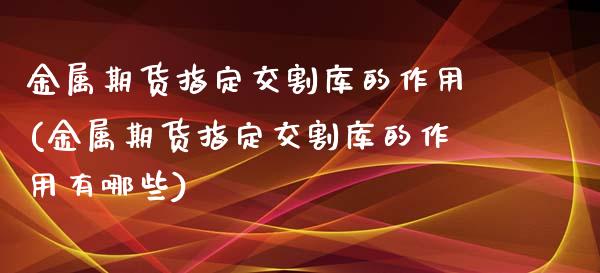 金属期货指定交割库的作用(金属期货指定交割库的作用有哪些)_https://www.qianjuhuagong.com_期货直播_第1张