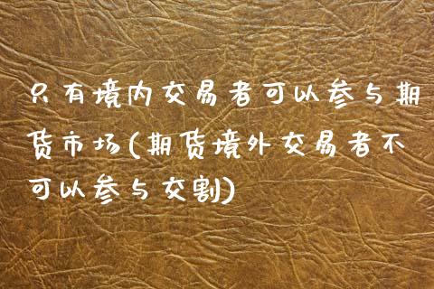 只有境内交易者可以参与期货市场(期货境外交易者不可以参与交割)_https://www.qianjuhuagong.com_期货百科_第1张