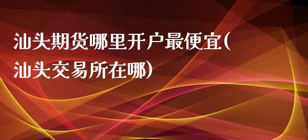 汕头期货哪里开户最便宜(汕头交易所在哪)_https://www.qianjuhuagong.com_期货平台_第1张