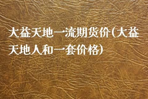 大益天地一流期货价(大益天地人和一套价格)_https://www.qianjuhuagong.com_期货百科_第1张