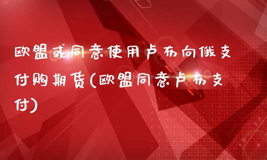 欧盟或同意使用卢布向俄支付购期货(欧盟同意卢布支付)_https://www.qianjuhuagong.com_期货平台_第1张