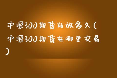 沪深300期货能放多久(沪深300期货在哪里交易)_https://www.qianjuhuagong.com_期货平台_第1张