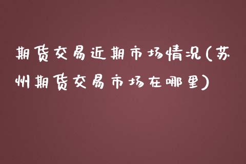 期货交易近期市场情况(苏州期货交易市场在哪里)_https://www.qianjuhuagong.com_期货开户_第1张