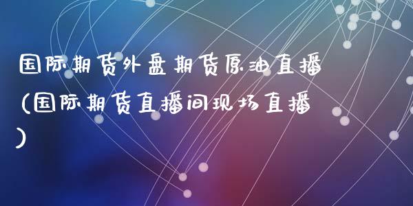 国际期货外盘期货原油直播(国际期货直播间现场直播)_https://www.qianjuhuagong.com_期货直播_第1张