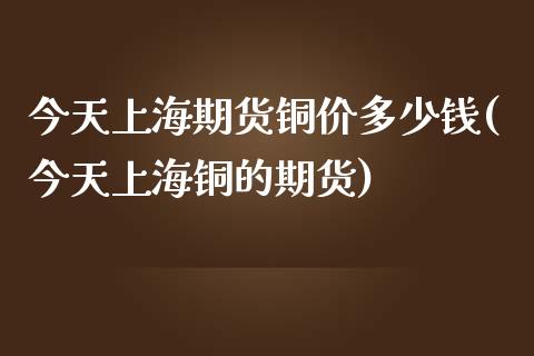 今天上海期货铜价多少钱(今天上海铜的期货)_https://www.qianjuhuagong.com_期货行情_第1张