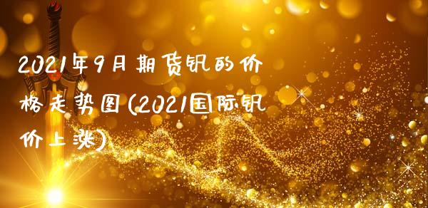 2021年9月期货钒的价格走势图(2021国际钒价上涨)_https://www.qianjuhuagong.com_期货直播_第1张