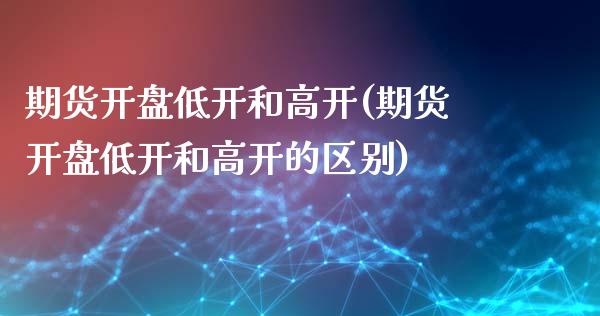 期货开盘低开和高开(期货开盘低开和高开的区别)_https://www.qianjuhuagong.com_期货行情_第1张