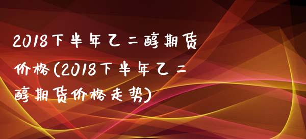 2018下半年乙二醇期货价格(2018下半年乙二醇期货价格走势)_https://www.qianjuhuagong.com_期货直播_第1张