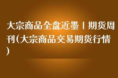 大宗商品全盘近墨丨期货周刊(大宗商品交易期货行情)_https://www.qianjuhuagong.com_期货直播_第1张