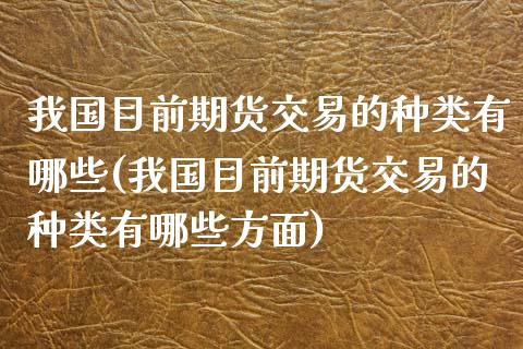 我国目前期货交易的种类有哪些(我国目前期货交易的种类有哪些方面)_https://www.qianjuhuagong.com_期货直播_第1张