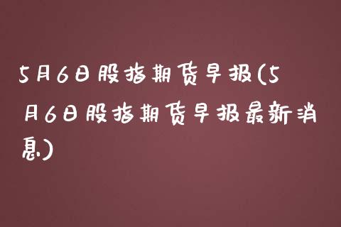 5月6日股指期货早报(5月6日股指期货早报最新消息)_https://www.qianjuhuagong.com_期货行情_第1张