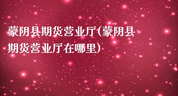 蒙阴县期货营业厅(蒙阴县期货营业厅在哪里)_https://www.qianjuhuagong.com_期货开户_第1张