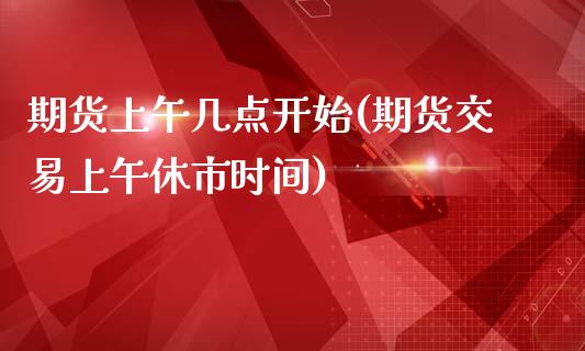 期货上午几点开始(期货交易上午休市时间)_https://www.qianjuhuagong.com_期货直播_第1张