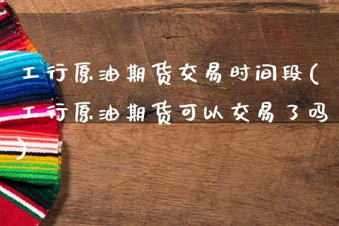 工行原油期货交易时间段(工行原油期货可以交易了吗)_https://www.qianjuhuagong.com_期货百科_第1张