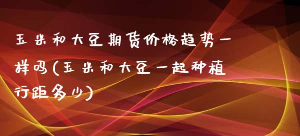 玉米和大豆期货价格趋势一样吗(玉米和大豆一起种植行距多少)_https://www.qianjuhuagong.com_期货直播_第1张