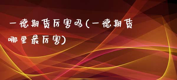 一德期货厉害吗(一德期货哪里最厉害)_https://www.qianjuhuagong.com_期货行情_第1张