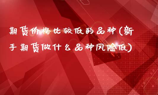 期货价格比较低的品种(新手期货做什么品种风险低)_https://www.qianjuhuagong.com_期货开户_第1张