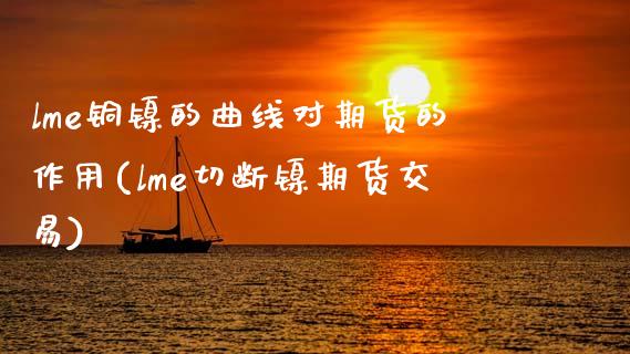 lme铜镍的曲线对期货的作用(lme切断镍期货交易)_https://www.qianjuhuagong.com_期货直播_第1张