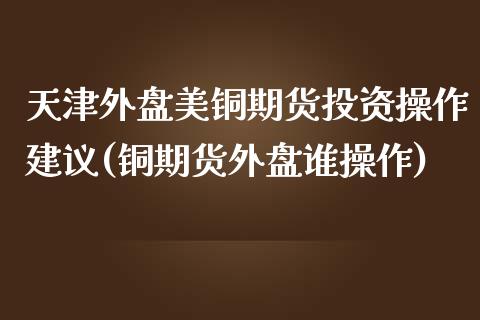 天津外盘美铜期货投资操作建议(铜期货外盘谁操作)_https://www.qianjuhuagong.com_期货平台_第1张