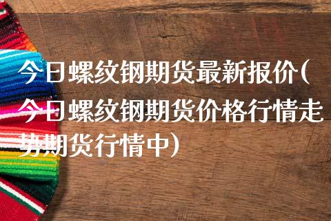 今日螺纹钢期货最新报价(今日螺纹钢期货价格行情走势期货行情中)_https://www.qianjuhuagong.com_期货开户_第1张