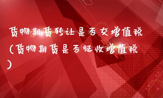 货物期货转让是否交增值税(货物期货是否征收增值税)_https://www.qianjuhuagong.com_期货行情_第1张